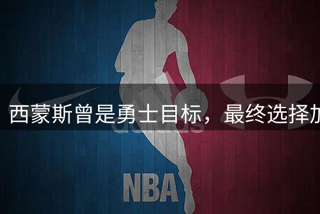 西蒙斯曾是勇士目标，最终选择加盟国王队